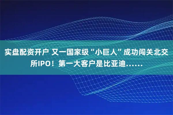 实盘配资开户 又一国家级“小巨人”成功闯关北交所IPO！第一大客户是比亚迪……