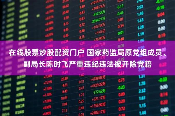 在线股票炒股配资门户 国家药监局原党组成员、副局长陈时飞严重违纪违法被开除党籍