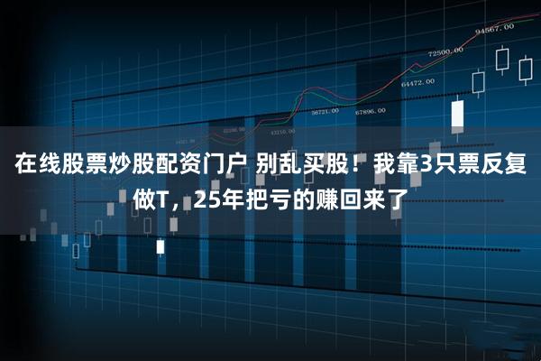 在线股票炒股配资门户 别乱买股！我靠3只票反复做T，25年把亏的赚回来了