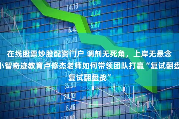 在线股票炒股配资门户 调剂无死角，上岸无悬念——小智奇迹教育卢修杰老师如何带领团队打赢“复试翻盘战”