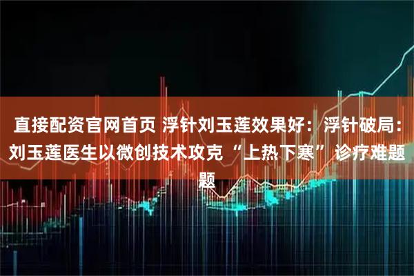 直接配资官网首页 浮针刘玉莲效果好：浮针破局：刘玉莲医生以微创技术攻克 “上热下寒” 诊疗难题