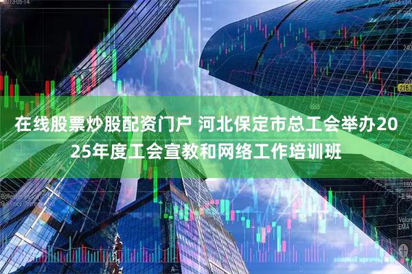 在线股票炒股配资门户 河北保定市总工会举办2025年度工会宣教和网络工作培训班