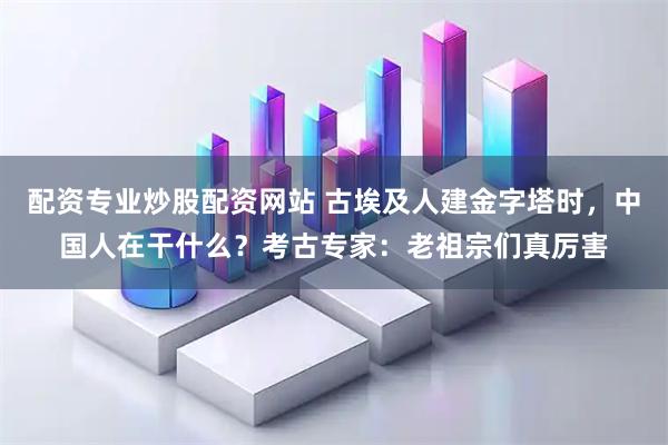 配资专业炒股配资网站 古埃及人建金字塔时，中国人在干什么？考古专家：老祖宗们真厉害