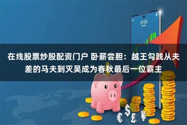 在线股票炒股配资门户 卧薪尝胆：越王勾践从夫差的马夫到灭吴成为春秋最后一位霸主