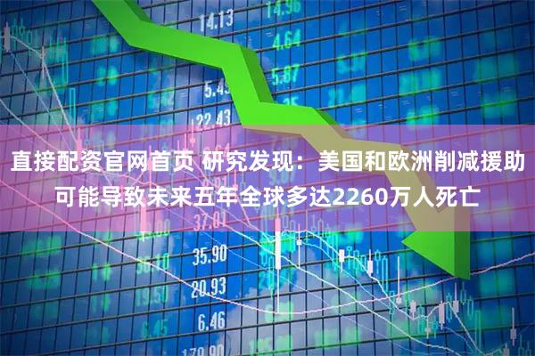 直接配资官网首页 研究发现：美国和欧洲削减援助可能导致未来五年全球多达2260万人死亡