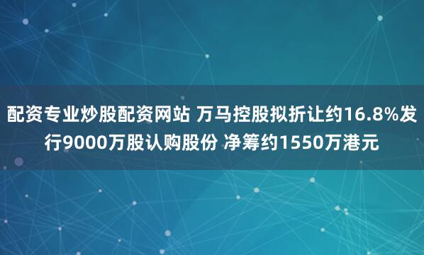 配资专业炒股配资网站 万马控股拟折让约16.8%发行9000万股认购股份 净筹约1550万港元