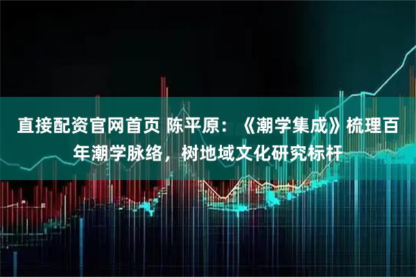 直接配资官网首页 陈平原：《潮学集成》梳理百年潮学脉络，树地域文化研究标杆
