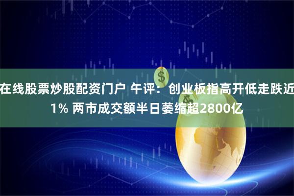 在线股票炒股配资门户 午评：创业板指高开低走跌近1% 两市成交额半日萎缩超2800亿