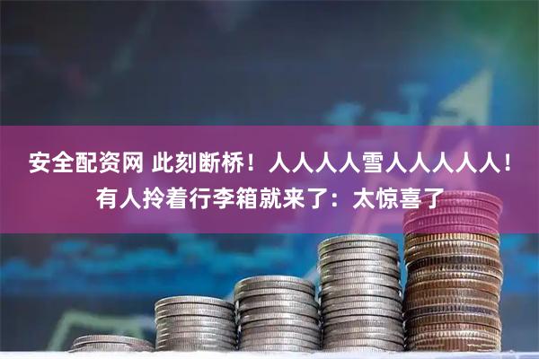 安全配资网 此刻断桥！人人人人雪人人人人人！有人拎着行李箱就来了：太惊喜了