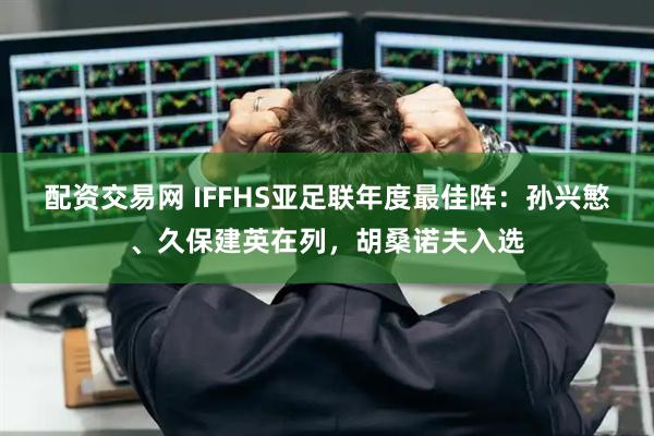 配资交易网 IFFHS亚足联年度最佳阵：孙兴慜、久保建英在列，胡桑诺夫入选