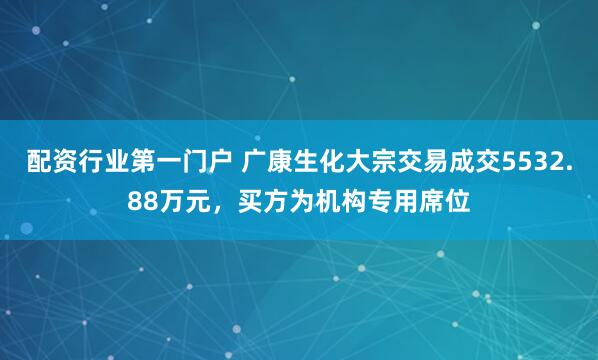 配资行业第一门户 广康生化大宗交易成交5532.88万元，买方为机构专用席位
