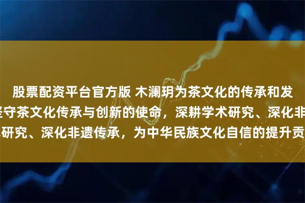 股票配资平台官方版 木澜玥为茶文化的传承和发展做出的杰出贡献——坚守茶文化传承与创新的使命，深耕学术研究、深化非遗传承，为中华民族文化自信的提升贡献更大的力量