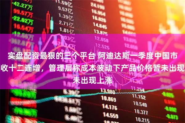 实盘配资最狠的三个平台 阿迪达斯一季度中国市场营收十二连增，管理层称成本波动下产品价格暂未出现上涨