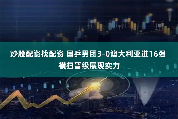 炒股配资找配资 国乒男团3-0澳大利亚进16强 横扫晋级展现实力