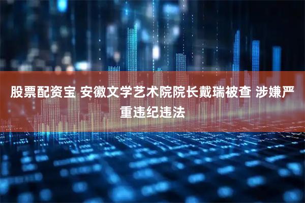 股票配资宝 安徽文学艺术院院长戴瑞被查 涉嫌严重违纪违法