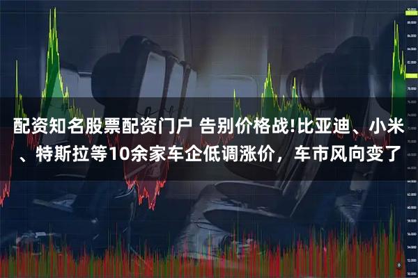 配资知名股票配资门户 告别价格战!比亚迪、小米、特斯拉等10余家车企低调涨价，车市风向变了