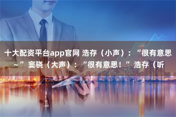 十大配资平台app官网 浩存（小声）：“很有意思～” 窦骁（大声）：“很有意思！” 浩存（听