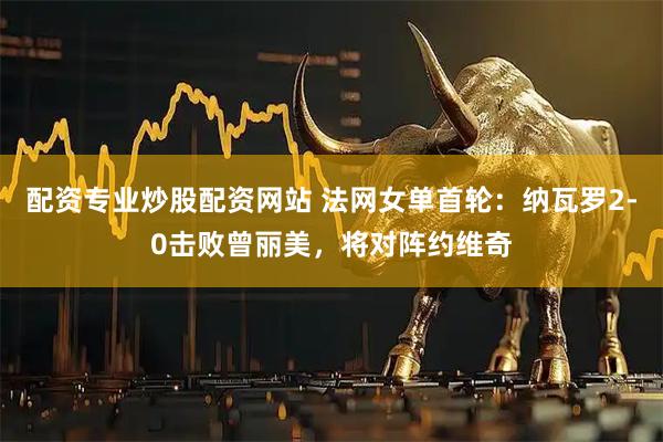 配资专业炒股配资网站 法网女单首轮：纳瓦罗2-0击败曾丽美，将对阵约维奇