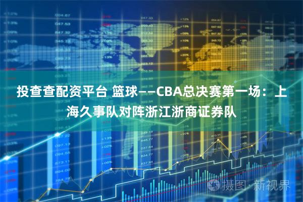 投查查配资平台 篮球——CBA总决赛第一场：上海久事队对阵浙江浙商证券队