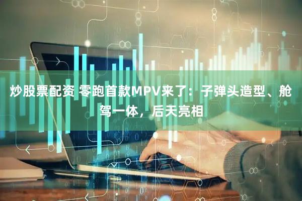 炒股票配资 零跑首款MPV来了：子弹头造型、舱驾一体，后天亮相
