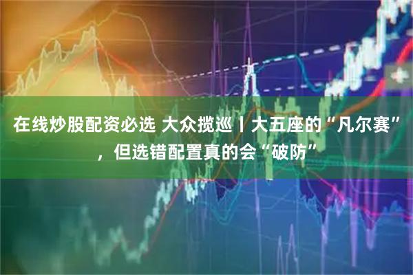 在线炒股配资必选 大众揽巡丨大五座的“凡尔赛”，但选错配置真的会“破防”