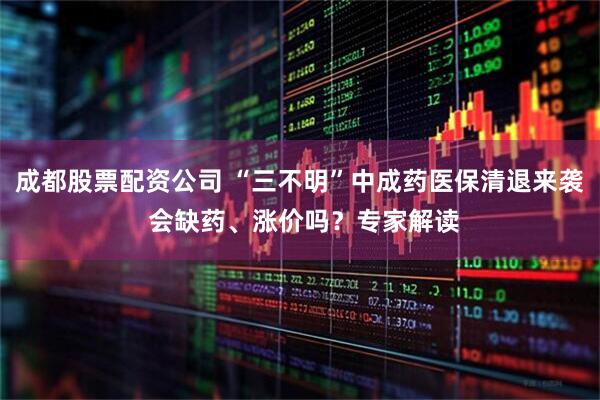 成都股票配资公司 “三不明”中成药医保清退来袭 会缺药、涨价吗？专家解读