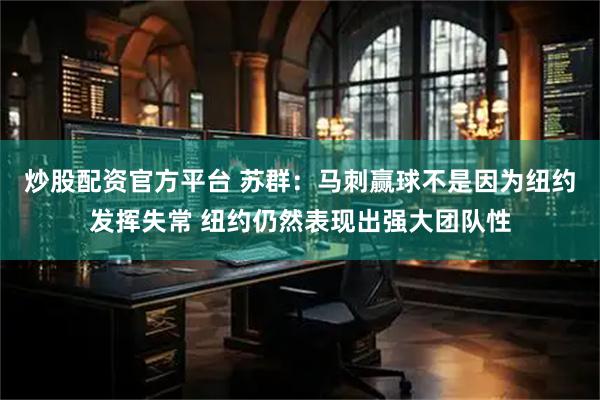 炒股配资官方平台 苏群：马刺赢球不是因为纽约发挥失常 纽约仍然表现出强大团队性
