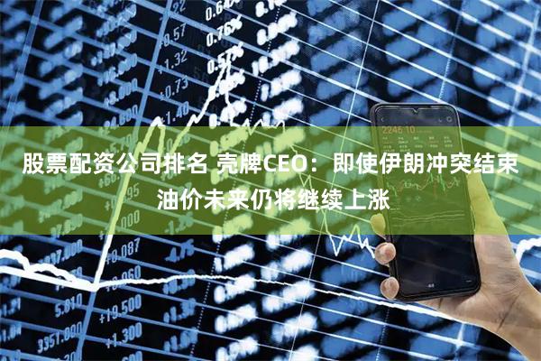 股票配资公司排名 壳牌CEO：即使伊朗冲突结束 油价未来仍将继续上涨